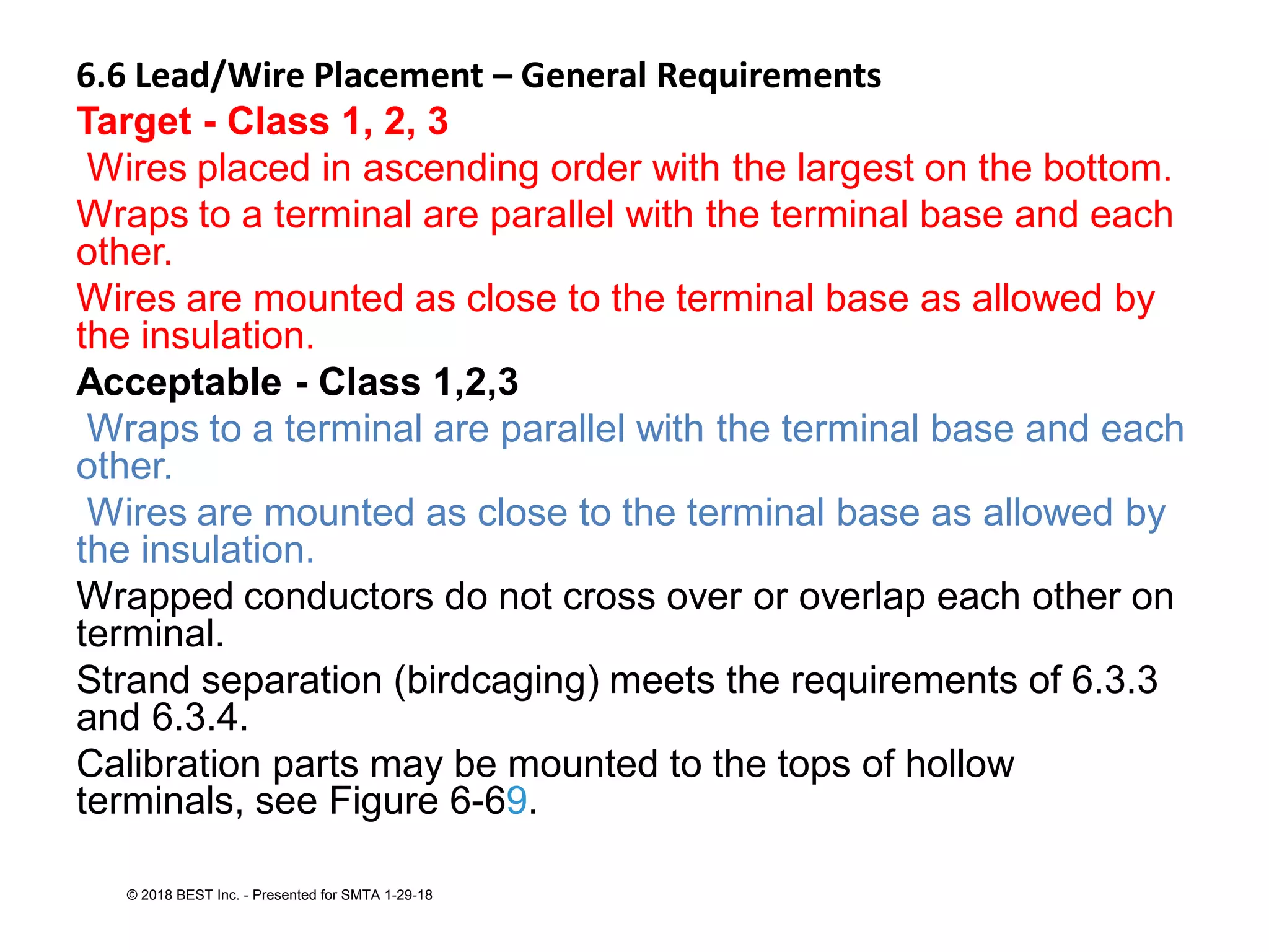 6.6 Lead/Wire Placement – General Requirements
Target - Class 1, 2, 3
Wires placed in ascending order with the largest on the bottom.
Wraps to a terminal are parallel with the terminal base and each
other.
Wires are mounted as close to the terminal base as allowed by
the insulation.
Acceptable - Class 1,2,3
Wraps to a terminal are parallel with the terminal base and each
other.
Wires are mounted as close to the terminal base as allowed by
the insulation.
Wrapped conductors do not cross over or overlap each other on
terminal.
Strand separation (birdcaging) meets the requirements of 6.3.3
and 6.3.4.
Calibration parts may be mounted to the tops of hollow
terminals, see Figure 6-69.
© 2018 BEST Inc. - Presented for SMTA 1-29-18
 