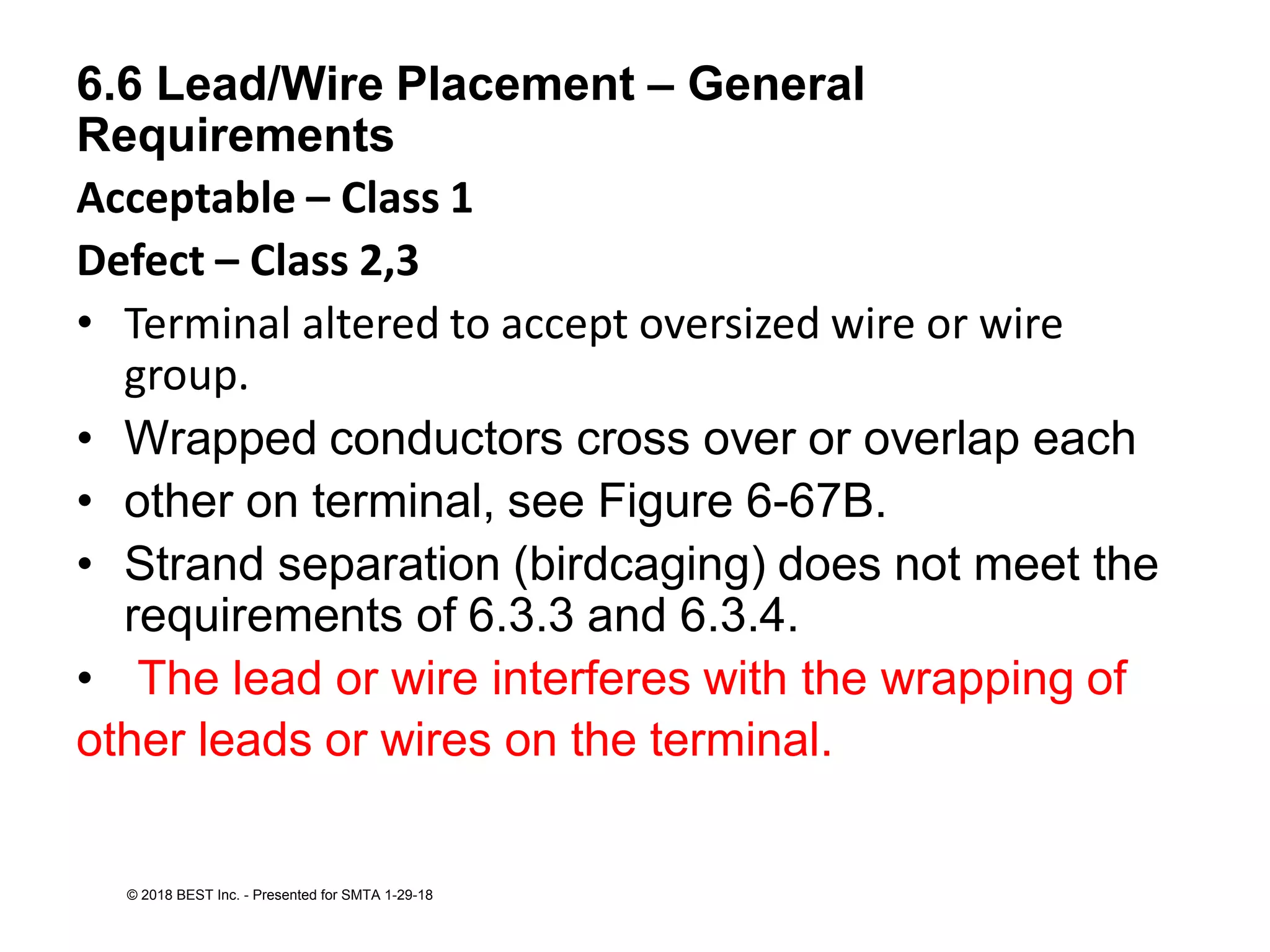 6.6 Lead/Wire Placement – General
Requirements
Acceptable – Class 1
Defect – Class 2,3
• Terminal altered to accept oversized wire or wire
group.
• Wrapped conductors cross over or overlap each
• other on terminal, see Figure 6-67B.
• Strand separation (birdcaging) does not meet the
requirements of 6.3.3 and 6.3.4.
• The lead or wire interferes with the wrapping of
other leads or wires on the terminal.
© 2018 BEST Inc. - Presented for SMTA 1-29-18
 