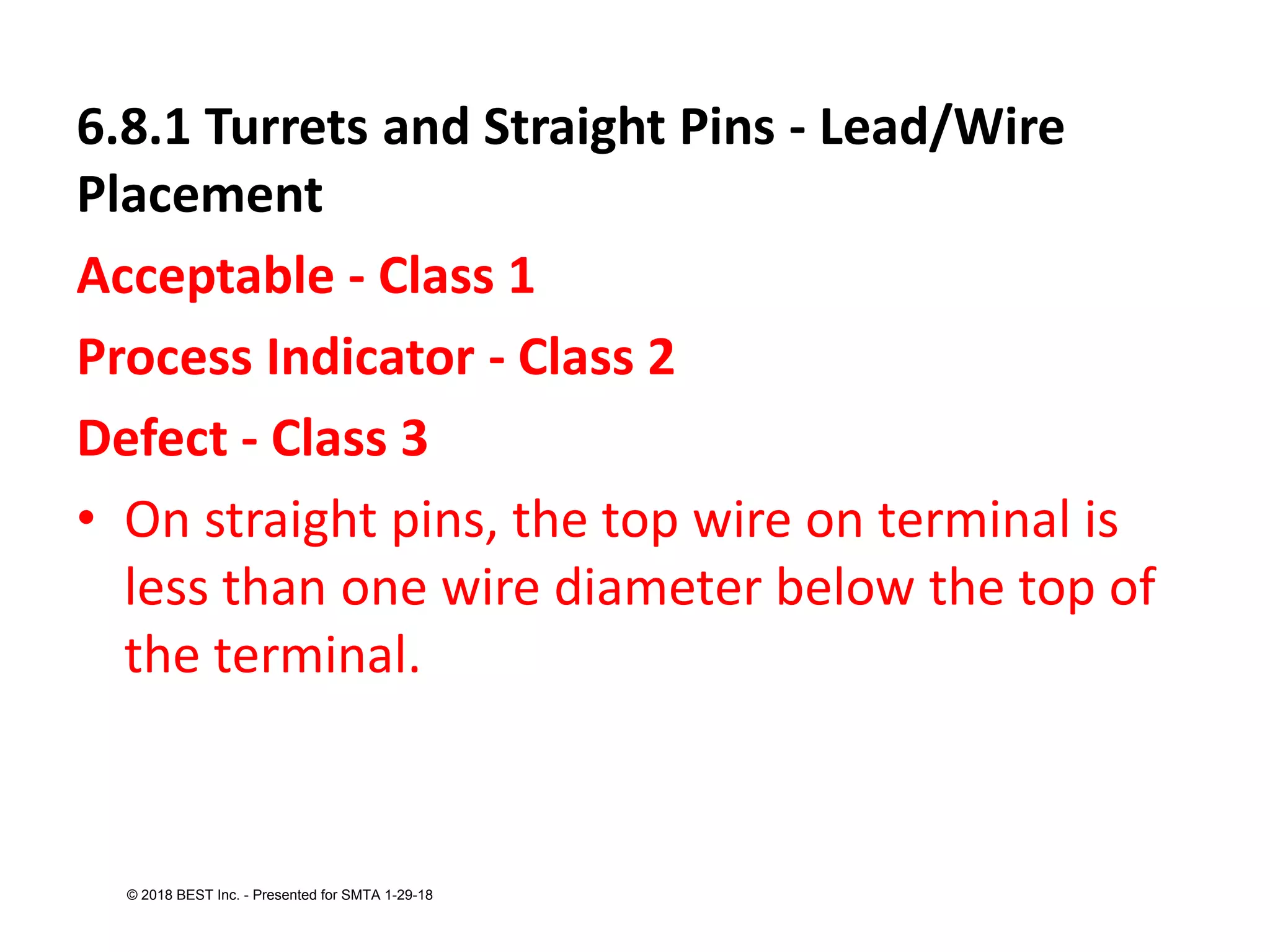 6.8.1 Turrets and Straight Pins - Lead/Wire
Placement
Acceptable - Class 1
Process Indicator - Class 2
Defect - Class 3
• On straight pins, the top wire on terminal is
less than one wire diameter below the top of
the terminal.
© 2018 BEST Inc. - Presented for SMTA 1-29-18
 