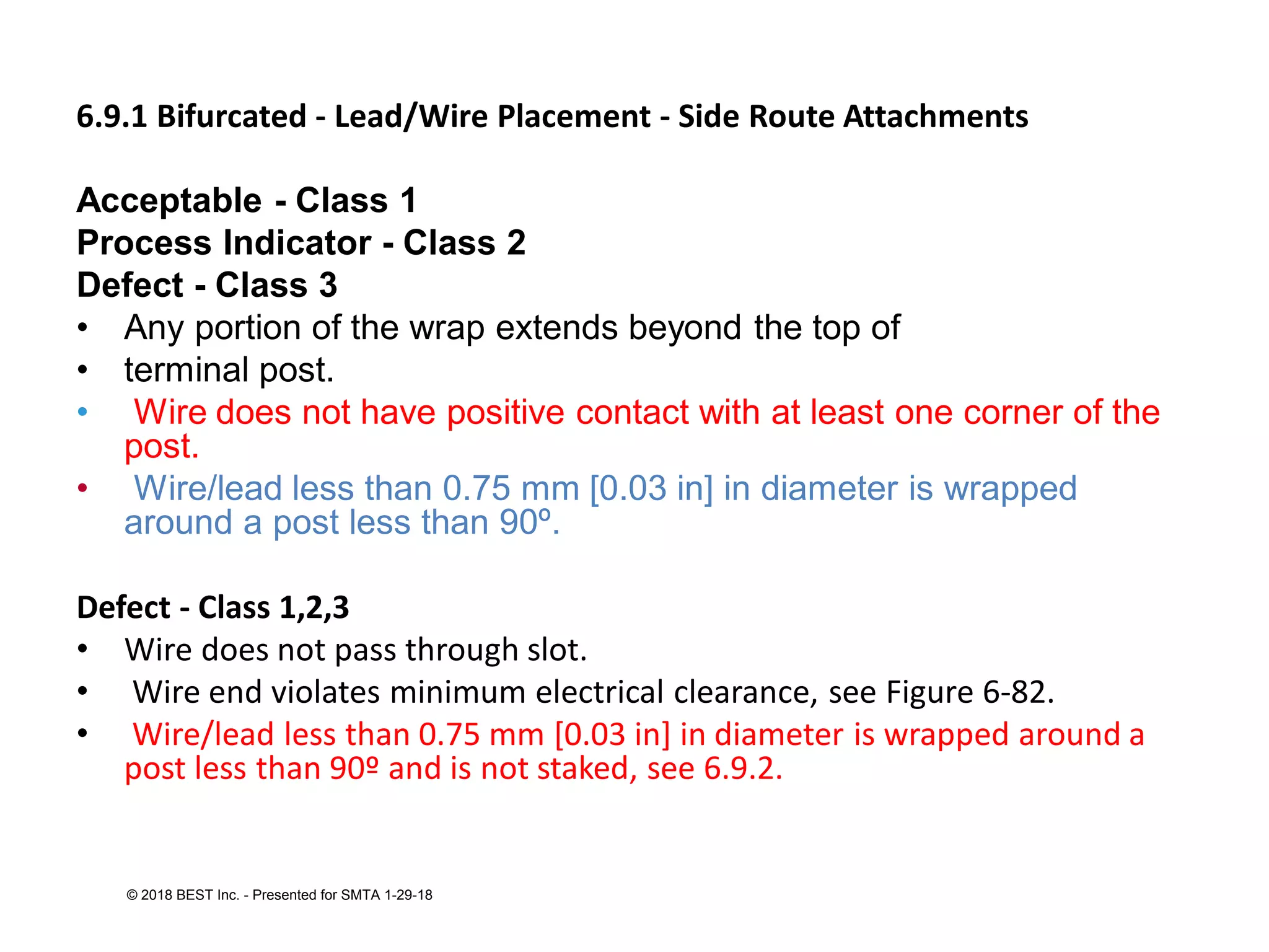 6.9.1 Bifurcated - Lead/Wire Placement - Side Route Attachments
Acceptable - Class 1
Process Indicator - Class 2
Defect - Class 3
• Any portion of the wrap extends beyond the top of
• terminal post.
• Wire does not have positive contact with at least one corner of the
post.
• Wire/lead less than 0.75 mm [0.03 in] in diameter is wrapped
around a post less than 90º.
Defect - Class 1,2,3
• Wire does not pass through slot.
• Wire end violates minimum electrical clearance, see Figure 6-82.
• Wire/lead less than 0.75 mm [0.03 in] in diameter is wrapped around a
post less than 90º and is not staked, see 6.9.2.
© 2018 BEST Inc. - Presented for SMTA 1-29-18
 