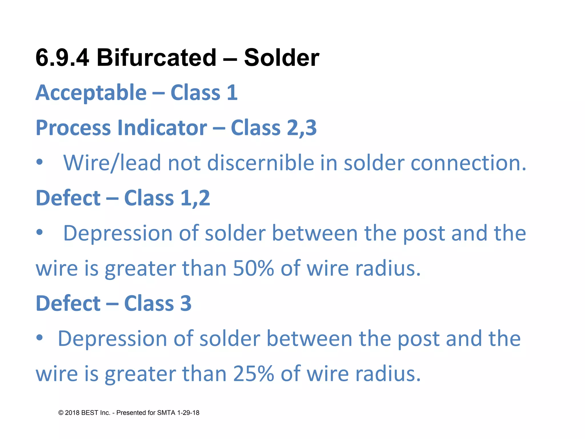 6.9.4 Bifurcated – Solder
Acceptable – Class 1
Process Indicator – Class 2,3
• Wire/lead not discernible in solder connection.
Defect – Class 1,2
• Depression of solder between the post and the
wire is greater than 50% of wire radius.
Defect – Class 3
• Depression of solder between the post and the
wire is greater than 25% of wire radius.
© 2018 BEST Inc. - Presented for SMTA 1-29-18
 