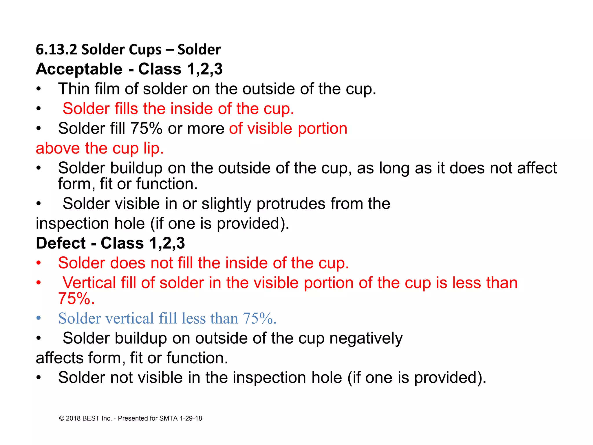 6.13.2 Solder Cups – Solder
Acceptable - Class 1,2,3
• Thin film of solder on the outside of the cup.
• Solder fills the inside of the cup.
• Solder fill 75% or more of visible portion
above the cup lip.
• Solder buildup on the outside of the cup, as long as it does not affect
form, fit or function.
• Solder visible in or slightly protrudes from the
inspection hole (if one is provided).
Defect - Class 1,2,3
• Solder does not fill the inside of the cup.
• Vertical fill of solder in the visible portion of the cup is less than
75%.
• Solder vertical fill less than 75%.
• Solder buildup on outside of the cup negatively
affects form, fit or function.
• Solder not visible in the inspection hole (if one is provided).
© 2018 BEST Inc. - Presented for SMTA 1-29-18
 