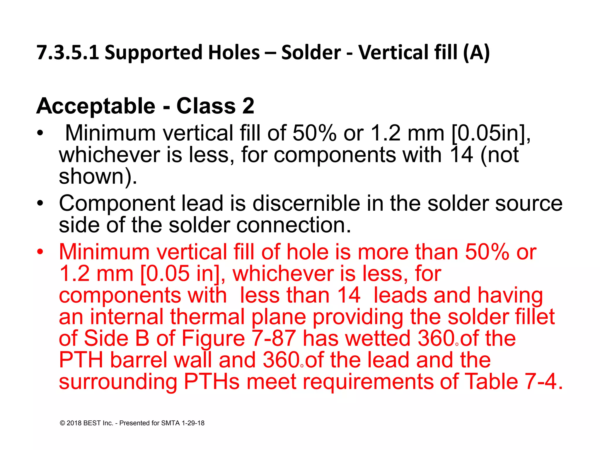 7.3.5.1 Supported Holes – Solder - Vertical fill (A)
Acceptable - Class 2
• Minimum vertical fill of 50% or 1.2 mm [0.05in],
whichever is less, for components with 14 (not
shown).
• Component lead is discernible in the solder source
side of the solder connection.
• Minimum vertical fill of hole is more than 50% or
1.2 mm [0.05 in], whichever is less, for
components with less than 14 leads and having
an internal thermal plane providing the solder fillet
of Side B of Figure 7-87 has wetted 360o of the
PTH barrel wall and 360o of the lead and the
surrounding PTHs meet requirements of Table 7-4.
© 2018 BEST Inc. - Presented for SMTA 1-29-18
 