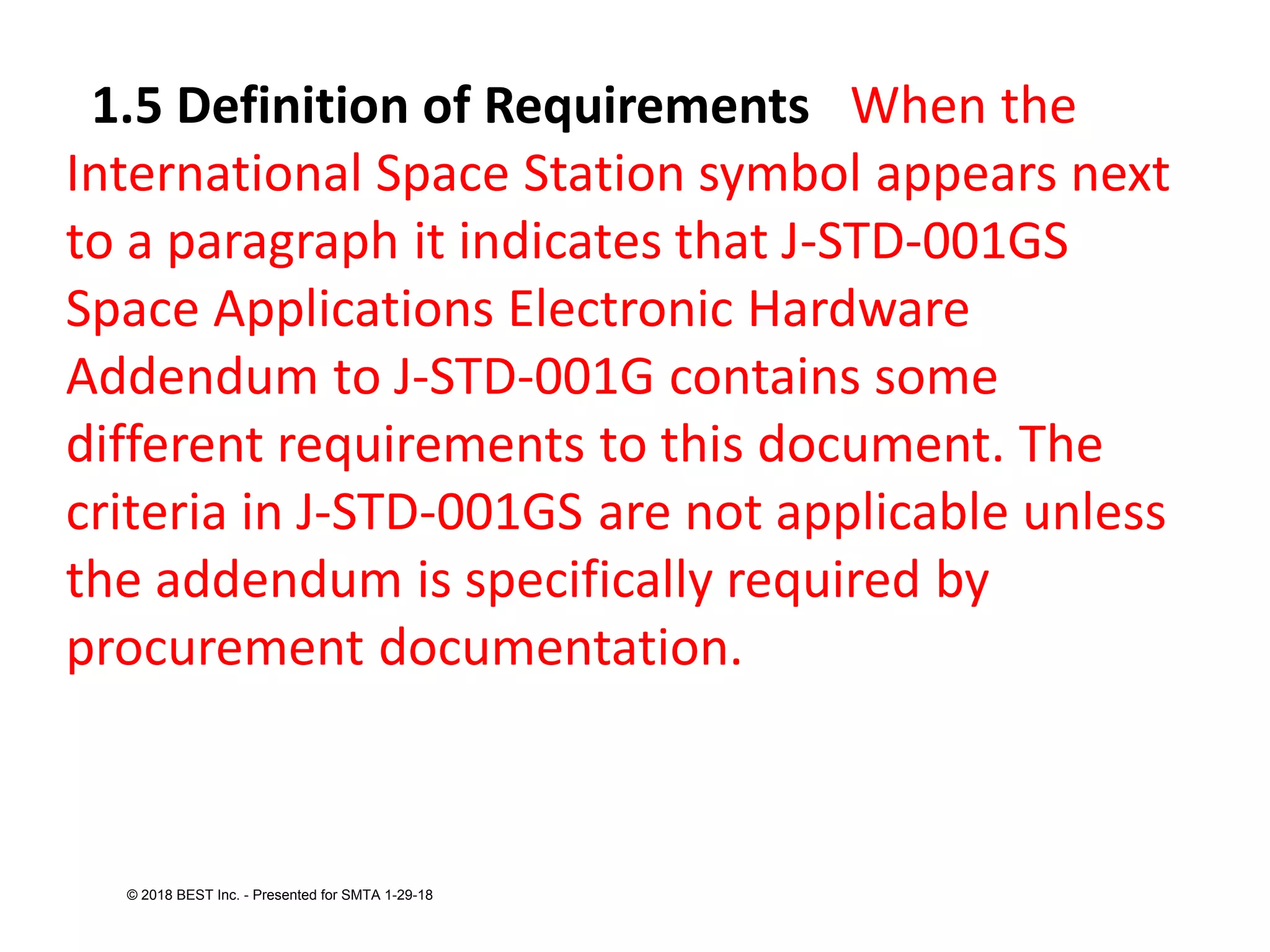 1.5 Definition of Requirements When the
International Space Station symbol appears next
to a paragraph it indicates that J-STD-001GS
Space Applications Electronic Hardware
Addendum to J-STD-001G contains some
different requirements to this document. The
criteria in J-STD-001GS are not applicable unless
the addendum is specifically required by
procurement documentation.
© 2018 BEST Inc. - Presented for SMTA 1-29-18
 