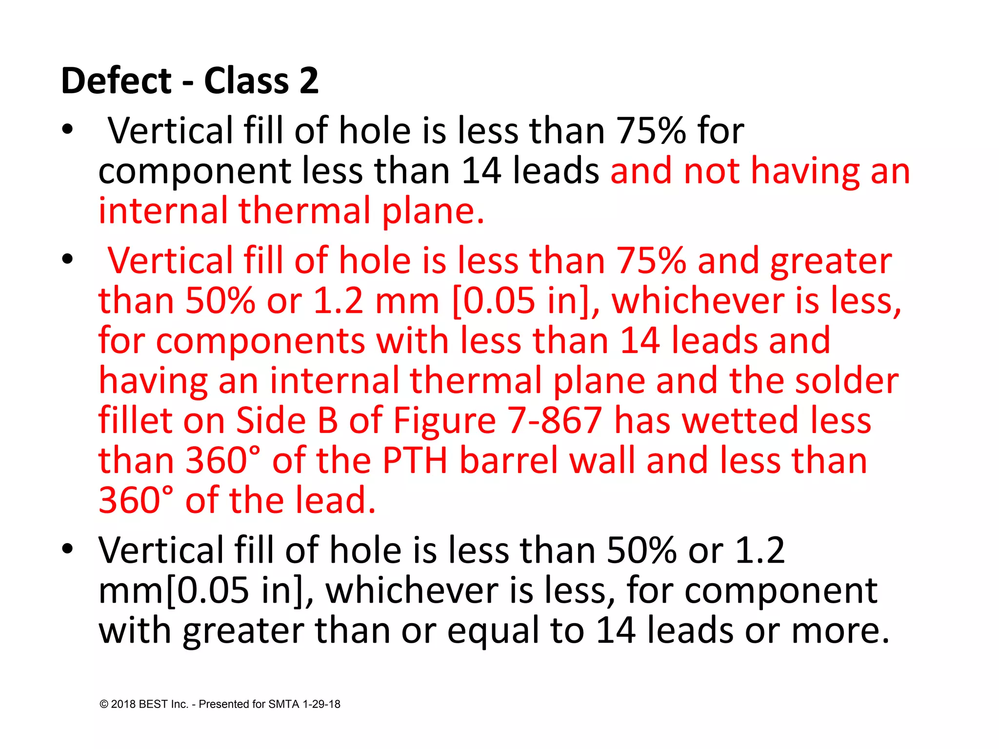 Defect - Class 2
• Vertical fill of hole is less than 75% for
component less than 14 leads and not having an
internal thermal plane.
• Vertical fill of hole is less than 75% and greater
than 50% or 1.2 mm [0.05 in], whichever is less,
for components with less than 14 leads and
having an internal thermal plane and the solder
fillet on Side B of Figure 7-867 has wetted less
than 360° of the PTH barrel wall and less than
360° of the lead.
• Vertical fill of hole is less than 50% or 1.2
mm[0.05 in], whichever is less, for component
with greater than or equal to 14 leads or more.
© 2018 BEST Inc. - Presented for SMTA 1-29-18
 