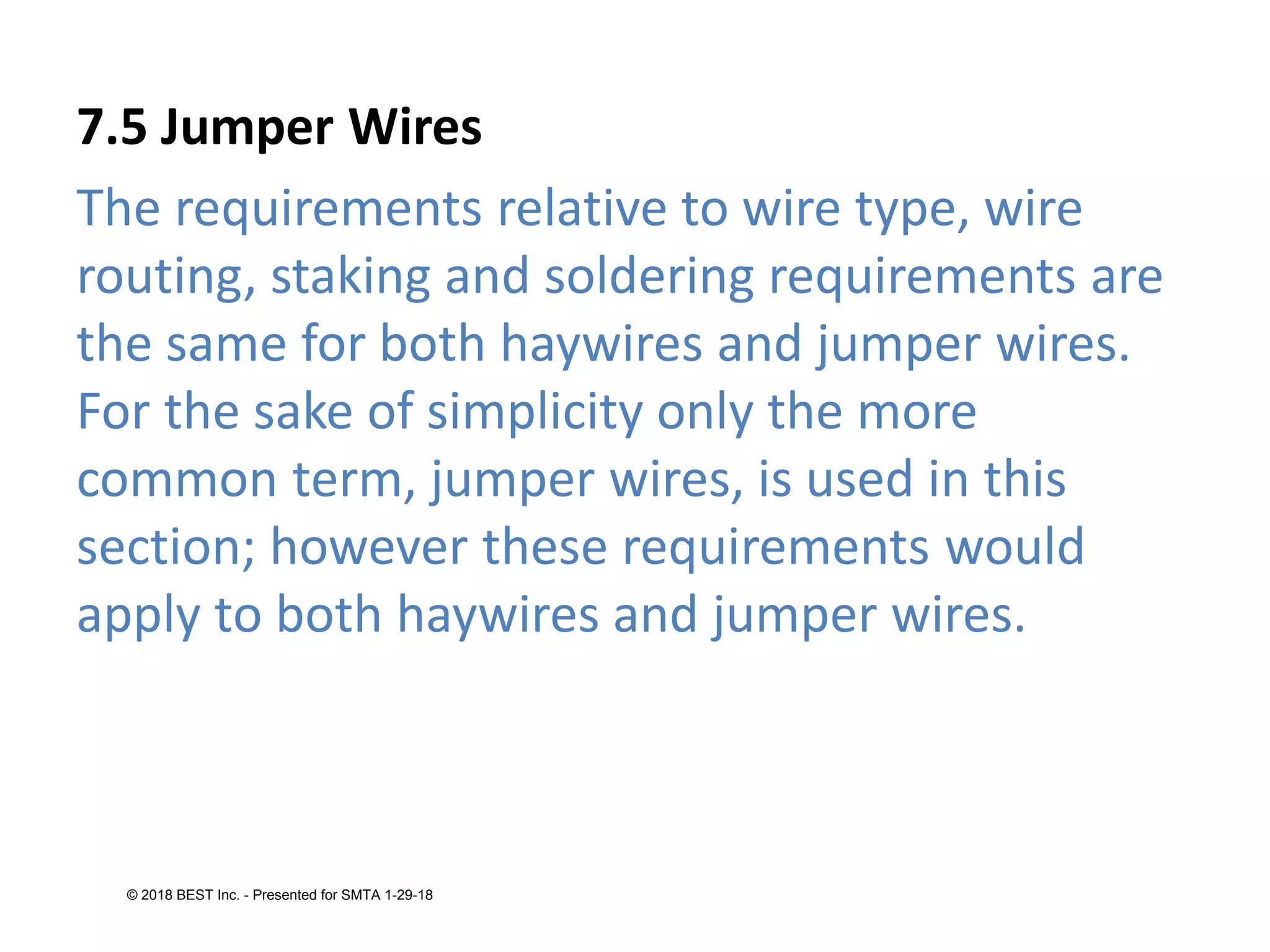 7.5 Jumper Wires
The requirements relative to wire type, wire
routing, staking and soldering requirements are
the same for both haywires and jumper wires.
For the sake of simplicity only the more
common term, jumper wires, is used in this
section; however these requirements would
apply to both haywires and jumper wires.
© 2018 BEST Inc. - Presented for SMTA 1-29-18
 