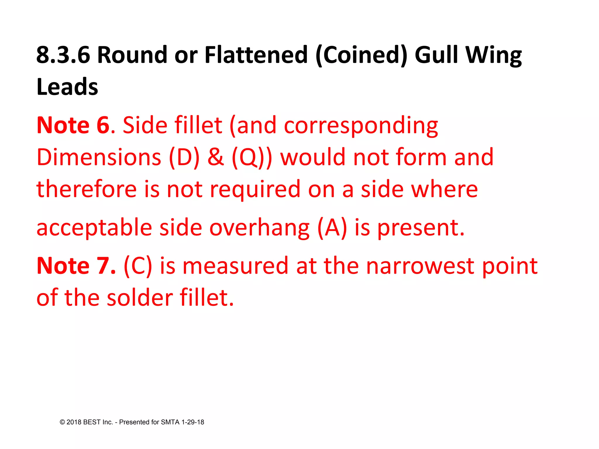 8.3.6 Round or Flattened (Coined) Gull Wing
Leads
Note 6. Side fillet (and corresponding
Dimensions (D) & (Q)) would not form and
therefore is not required on a side where
acceptable side overhang (A) is present.
Note 7. (C) is measured at the narrowest point
of the solder fillet.
© 2018 BEST Inc. - Presented for SMTA 1-29-18
 