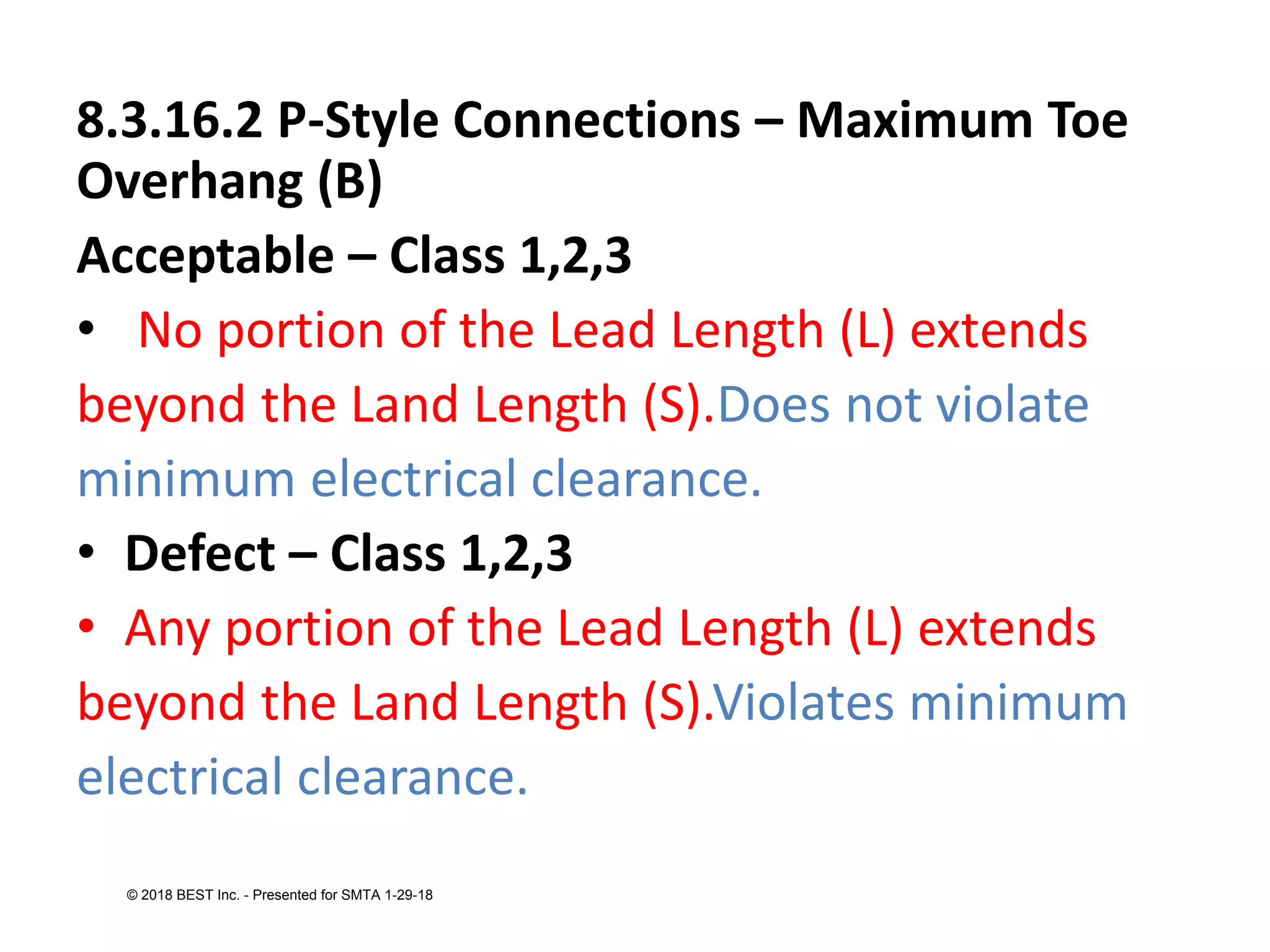 8.3.16.2 P-Style Connections – Maximum Toe
Overhang (B)
Acceptable – Class 1,2,3
• No portion of the Lead Length (L) extends
beyond the Land Length (S).Does not violate
minimum electrical clearance.
• Defect – Class 1,2,3
• Any portion of the Lead Length (L) extends
beyond the Land Length (S).Violates minimum
electrical clearance.
© 2018 BEST Inc. - Presented for SMTA 1-29-18
 