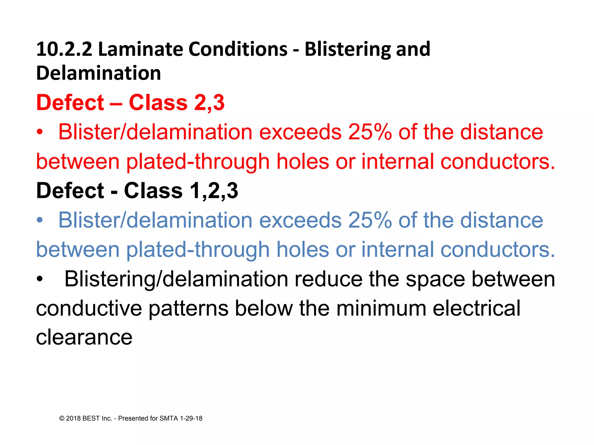 10.2.2 Laminate Conditions - Blistering and
Delamination
Defect – Class 2,3
• Blister/delamination exceeds 25% of the distance
between plated-through holes or internal conductors.
Defect - Class 1,2,3
• Blister/delamination exceeds 25% of the distance
between plated-through holes or internal conductors.
• Blistering/delamination reduce the space between
conductive patterns below the minimum electrical
clearance
© 2018 BEST Inc. - Presented for SMTA 1-29-18
 