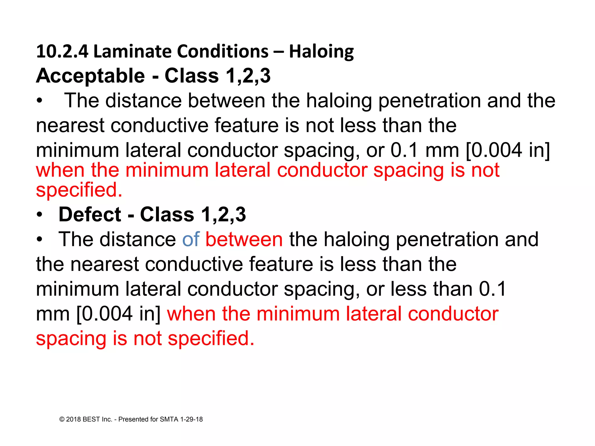 10.2.4 Laminate Conditions – Haloing
Acceptable - Class 1,2,3
• The distance between the haloing penetration and the
nearest conductive feature is not less than the
minimum lateral conductor spacing, or 0.1 mm [0.004 in]
when the minimum lateral conductor spacing is not
specified.
• Defect - Class 1,2,3
• The distance of between the haloing penetration and
the nearest conductive feature is less than the
minimum lateral conductor spacing, or less than 0.1
mm [0.004 in] when the minimum lateral conductor
spacing is not specified.
© 2018 BEST Inc. - Presented for SMTA 1-29-18
 
