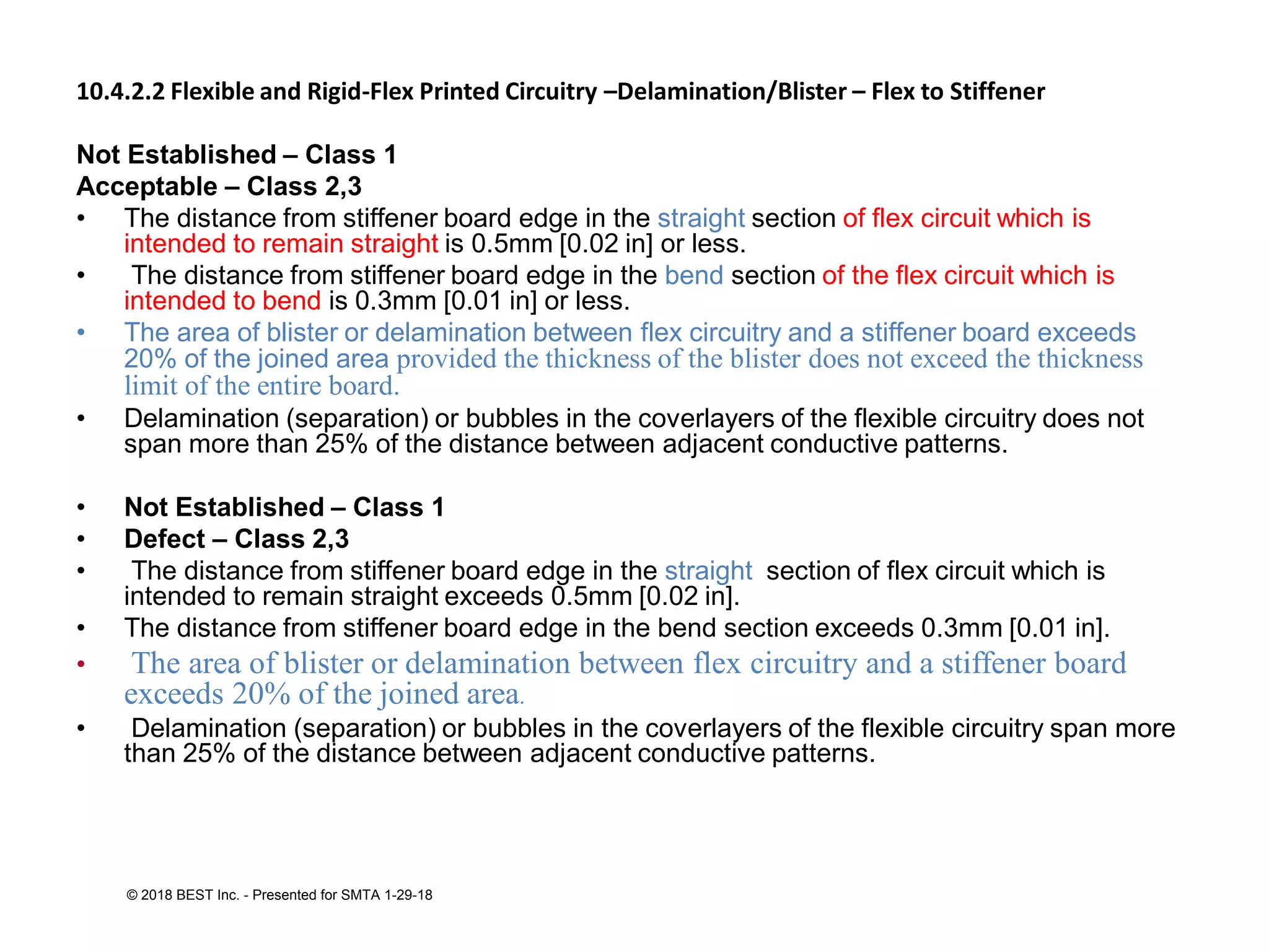 10.4.2.2 Flexible and Rigid-Flex Printed Circuitry –Delamination/Blister – Flex to Stiffener
Not Established – Class 1
Acceptable – Class 2,3
• The distance from stiffener board edge in the straight section of flex circuit which is
intended to remain straight is 0.5mm [0.02 in] or less.
• The distance from stiffener board edge in the bend section of the flex circuit which is
intended to bend is 0.3mm [0.01 in] or less.
• The area of blister or delamination between flex circuitry and a stiffener board exceeds
20% of the joined area provided the thickness of the blister does not exceed the thickness
limit of the entire board.
• Delamination (separation) or bubbles in the coverlayers of the flexible circuitry does not
span more than 25% of the distance between adjacent conductive patterns.
• Not Established – Class 1
• Defect – Class 2,3
• The distance from stiffener board edge in the straight section of flex circuit which is
intended to remain straight exceeds 0.5mm [0.02 in].
• The distance from stiffener board edge in the bend section exceeds 0.3mm [0.01 in].
• The area of blister or delamination between flex circuitry and a stiffener board
exceeds 20% of the joined area.
• Delamination (separation) or bubbles in the coverlayers of the flexible circuitry span more
than 25% of the distance between adjacent conductive patterns.
© 2018 BEST Inc. - Presented for SMTA 1-29-18
 