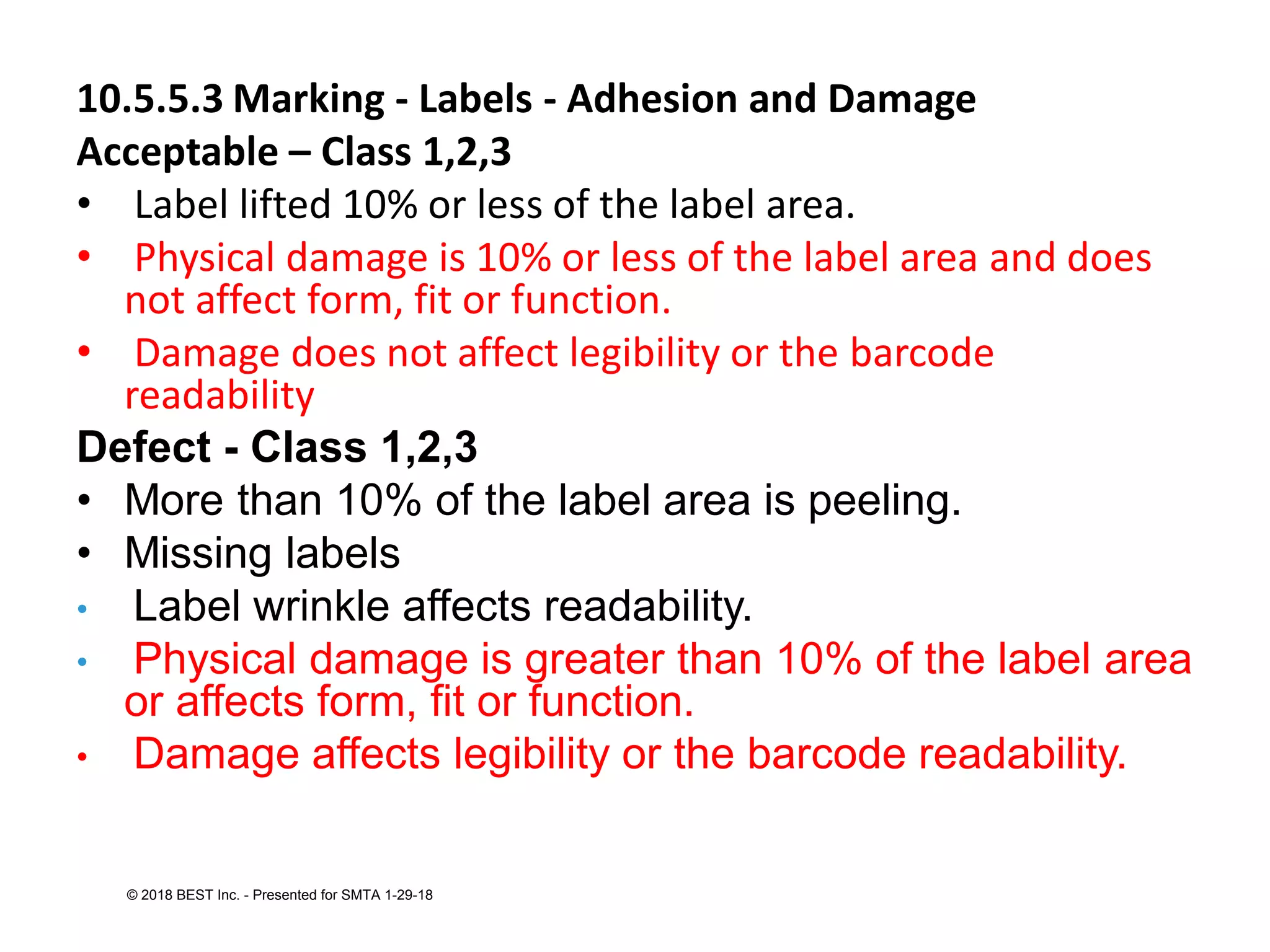 10.5.5.3 Marking - Labels - Adhesion and Damage
Acceptable – Class 1,2,3
• Label lifted 10% or less of the label area.
• Physical damage is 10% or less of the label area and does
not affect form, fit or function.
• Damage does not affect legibility or the barcode
readability
Defect - Class 1,2,3
• More than 10% of the label area is peeling.
• Missing labels
• Label wrinkle affects readability.
• Physical damage is greater than 10% of the label area
or affects form, fit or function.
• Damage affects legibility or the barcode readability.
© 2018 BEST Inc. - Presented for SMTA 1-29-18
 
