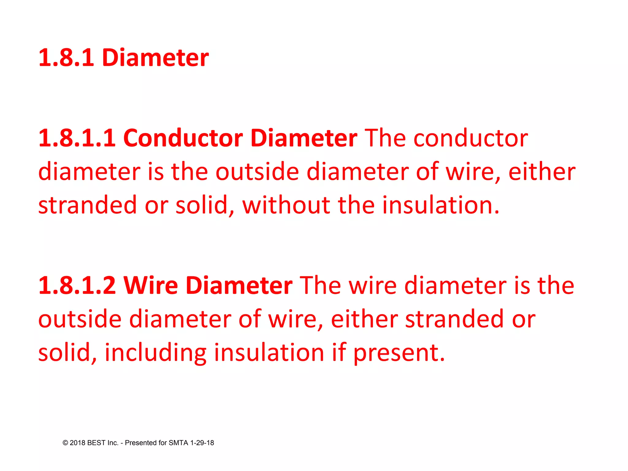 1.8.1 Diameter
1.8.1.1 Conductor Diameter The conductor
diameter is the outside diameter of wire, either
stranded or solid, without the insulation.
1.8.1.2 Wire Diameter The wire diameter is the
outside diameter of wire, either stranded or
solid, including insulation if present.
© 2018 BEST Inc. - Presented for SMTA 1-29-18
 