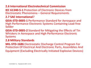 2.6 International Electrotechnical Commission
IEC 61340-5-1 Protection of Electronic Devices from
Electrostatic Phenomena – General Requirements
2.7 SAE International7
GEIA-STD-0005-1 Performance Standard for Aerospace and
High Performance Electronic Systems Containing Lead-free
Solder
GEIA-STD-0005-2 Standard for Mitigating the Effects of Tin
Whiskers in Aerospace and High Performance Electronic
Systems
2.8 Military Standards
MIL-STD-1686 Electrostatic Discharge Control Program For
Protection Of Electrical And Electronic Parts, Assemblies And
Equipment (Excluding Electrically Initiated Explosive Devices)
© 2018 BEST Inc. - Presented for SMTA 1-29-18
 