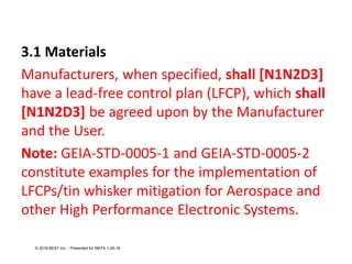 3.1 Materials
Manufacturers, when specified, shall [N1N2D3]
have a lead-free control plan (LFCP), which shall
[N1N2D3] be agreed upon by the Manufacturer
and the User.
Note: GEIA-STD-0005-1 and GEIA-STD-0005-2
constitute examples for the implementation of
LFCPs/tin whisker mitigation for Aerospace and
other High Performance Electronic Systems.
© 2018 BEST Inc. - Presented for SMTA 1-29-18
 