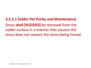 3.2.2.1 Solder Pot Purity and Maintenance
Dross shall [N1D2D3] be removed from the
solder surface in a manner that assures the
dross does not contact the items being tinned.
© 2018 BEST Inc. - Presented for SMTA 1-29-18
 