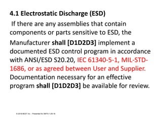 4.1 Electrostatic Discharge (ESD)
If there are any assemblies that contain
components or parts sensitive to ESD, the
Manufacturer shall [D1D2D3] implement a
documented ESD control program in accordance
with ANSI/ESD S20.20, IEC 61340-5-1, MIL-STD-
1686, or as agreed between User and Supplier.
Documentation necessary for an effective
program shall [D1D2D3] be available for review.
© 2018 BEST Inc. - Presented for SMTA 1-29-18
 