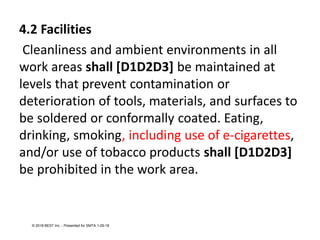 4.2 Facilities
Cleanliness and ambient environments in all
work areas shall [D1D2D3] be maintained at
levels that prevent contamination or
deterioration of tools, materials, and surfaces to
be soldered or conformally coated. Eating,
drinking, smoking, including use of e-cigarettes,
and/or use of tobacco products shall [D1D2D3]
be prohibited in the work area.
© 2018 BEST Inc. - Presented for SMTA 1-29-18
 
