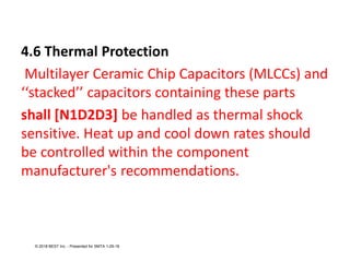 4.6 Thermal Protection
Multilayer Ceramic Chip Capacitors (MLCCs) and
‘‘stacked’’ capacitors containing these parts
shall [N1D2D3] be handled as thermal shock
sensitive. Heat up and cool down rates should
be controlled within the component
manufacturer's recommendations.
© 2018 BEST Inc. - Presented for SMTA 1-29-18
 