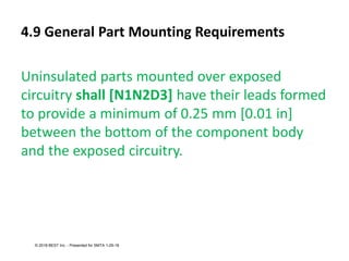 4.9 General Part Mounting Requirements
Uninsulated parts mounted over exposed
circuitry shall [N1N2D3] have their leads formed
to provide a minimum of 0.25 mm [0.01 in]
between the bottom of the component body
and the exposed circuitry.
© 2018 BEST Inc. - Presented for SMTA 1-29-18
 