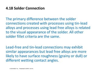4.18 Solder Connection
The primary difference between the solder
connections created with processes using tin-lead
alloys and processes using lead free alloys is related
to the visual appearance of the solder. All other
solder fillet criteria are the same.
Lead-free and tin-lead connections may exhibit
similar appearances but lead free alloys are more
likely to have surface roughness (grainy or dull) or
different wetting contact angles.
© 2018 BEST Inc. - Presented for SMTA 1-29-18
 