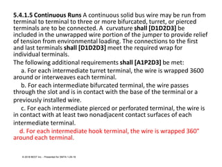 5.4.1.5 Continuous Runs A continuous solid bus wire may be run from
terminal to terminal to three or more bifurcated, turret, or pierced
terminals are to be connected. A curvature shall [D1D2D3] be
included in the unwrapped wire portion of the jumper to provide relief
of tension from environmental loading. The connections to the first
and last terminals shall [D1D2D3] meet the required wrap for
individual terminals.
The following additional requirements shall [A1P2D3] be met:
a. For each intermediate turret terminal, the wire is wrapped 3600
around or interweaves each terminal.
b. For each intermediate bifurcated terminal, the wire passes
through the slot and is in contact with the base of the terminal or a
previously installed wire.
c. For each intermediate pierced or perforated terminal, the wire is
in contact with at least two nonadjacent contact surfaces of each
intermediate terminal.
d. For each intermediate hook terminal, the wire is wrapped 360°
around each terminal.
© 2018 BEST Inc. - Presented for SMTA 1-29-18
 