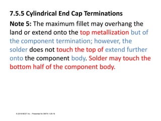 7.5.5 Cylindrical End Cap Terminations
Note 5: The maximum fillet may overhang the
land or extend onto the top metallization but of
the component termination; however, the
solder does not touch the top of extend further
onto the component body. Solder may touch the
bottom half of the component body.
© 2018 BEST Inc. - Presented for SMTA 1-29-18
 