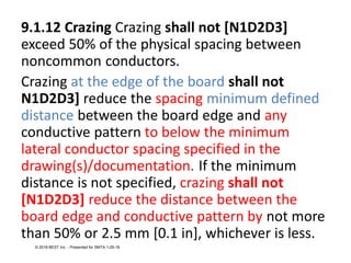 9.1.12 Crazing Crazing shall not [N1D2D3]
exceed 50% of the physical spacing between
noncommon conductors.
Crazing at the edge of the board shall not
N1D2D3] reduce the spacing minimum defined
distance between the board edge and any
conductive pattern to below the minimum
lateral conductor spacing specified in the
drawing(s)/documentation. If the minimum
distance is not specified, crazing shall not
[N1D2D3] reduce the distance between the
board edge and conductive pattern by not more
than 50% or 2.5 mm [0.1 in], whichever is less.
© 2018 BEST Inc. - Presented for SMTA 1-29-18
 