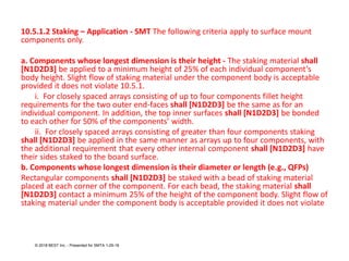 10.5.1.2 Staking – Application - SMT The following criteria apply to surface mount
components only.
a. Components whose longest dimension is their height - The staking material shall
[N1D2D3] be applied to a minimum height of 25% of each individual component’s
body height. Slight flow of staking material under the component body is acceptable
provided it does not violate 10.5.1.
i. For closely spaced arrays consisting of up to four components fillet height
requirements for the two outer end-faces shall [N1D2D3] be the same as for an
individual component. In addition, the top inner surfaces shall [N1D2D3] be bonded
to each other for 50% of the components’ width.
ii. For closely spaced arrays consisting of greater than four components staking
shall [N1D2D3] be applied in the same manner as arrays up to four components, with
the additional requirement that every other internal component shall [N1D2D3] have
their sides staked to the board surface.
b. Components whose longest dimension is their diameter or length (e.g., QFPs)
Rectangular components shall [N1D2D3] be staked with a bead of staking material
placed at each corner of the component. For each bead, the staking material shall
[N1D2D3] contact a minimum 25% of the height of the component body. Slight flow of
staking material under the component body is acceptable provided it does not violate
© 2018 BEST Inc. - Presented for SMTA 1-29-18
 