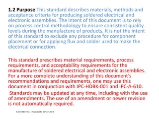 1.2 Purpose This standard describes materials, methods and
acceptance criteria for producing soldered electrical and
electronic assemblies. The intent of this document is to rely
on process control methodology to ensure consistent quality
levels during the manufacture of products. It is not the intent
of this standard to exclude any procedure for component
placement or for applying flux and solder used to make the
electrical connection.
This standard prescribes material requirements, process
requirements, and acceptability requirements for the
manufacture of soldered electrical and electronic assemblies.
For a more complete understanding of this document’s
recommendations and requirements, one may use this
document in conjunction with IPC-HDBK-001 and IPC-A-610.
Standards may be updated at any time, including with the use
of amendments. The use of an amendment or newer revision
is not automatically required.
© 2018 BEST Inc. - Presented for SMTA 1-29-18
 