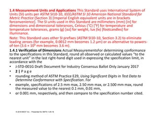1.4 Measurement Units and Applications This Standard uses International System of
Units (SI) units per ASTM SI10-10, IEEE/ASTM SI 10 American National Standard for
Metric Practice (Section 3) [Imperial English equivalent units are in brackets
forconvenience]. The SI units used in this Standard are millimeters (mm) [in] for
dimensions and dimensional tolerances, Celsius (°C) [°F] for temperature and
temperature tolerances, grams (g) [oz] for weight, lux (lx) [footcandles] for
illuminance.
Note: This Standard uses other SI prefixes (ASTM SI10-10, Section 3.2) to eliminate
leading zeroes (for example, 0.0012 mm becomes 1.2 μm) or as alternative to powers-
of-ten (3.6 × 10³ mm becomes 3.6 m).
1.4.1 Verification of Dimensions Actual MeasurementsFor determining conformance
to the specifications in this Standard, round all observed or calculated values “to the
nearest unit” in the last right-hand digit used in expressing the specification limit, in
accordance with the
• J-STD-001G Draft Document for Industry Consensus Ballot Only January 2017
• 2 | P a g e
• rounding method of ASTM Practice E29, Using Significant Digits in Test Data to
Determine Conformance with Specification. For
• example, specifications of 2.5 mm max, 2.50 mm max, or 2.500 mm max, round
the measured value to the nearest 0.1 mm, 0.01 mm,
• or 0.001 mm, respectively, and then compare to the specification number cited.
© 2018 BEST Inc. - Presented for SMTA 1-29-18
 