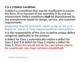1.5.1.3 Defect Condition
A defect is a condition that may be insufficient to ensure
the form, fit or function of the assembly in its end use
environment. Defect conditions shall be dispositioned by
the manufacturer based on design, service, and customer
requirements.
Disposition may be to rework, repair, scrap, or use as is.
Repair or "use as is" may require customer concurrence.
It is the responsibility of the User to define unique defect
categories applicable to the product.
A defect for Class 1 automatically implies a defect for
Class 2 and 3. A defect for Class 2 implies a defect for
Class 3. (Note this would not be the case where criteria
for a particular class have not been established).
© 2018 BEST Inc. - Presented for SMTA 1-29-18
 