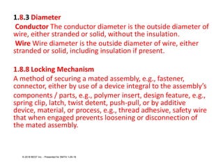 1.8.3 Diameter
Conductor The conductor diameter is the outside diameter of
wire, either stranded or solid, without the insulation.
Wire Wire diameter is the outside diameter of wire, either
stranded or solid, including insulation if present.
1.8.8 Locking Mechanism
A method of securing a mated assembly, e.g., fastener,
connector, either by use of a device integral to the assembly’s
components / parts, e.g., polymer insert, design feature, e.g.,
spring clip, latch, twist detent, push-pull, or by additive
device, material, or process, e.g., thread adhesive, safety wire
that when engaged prevents loosening or disconnection of
the mated assembly.
© 2018 BEST Inc. - Presented for SMTA 1-29-18
 