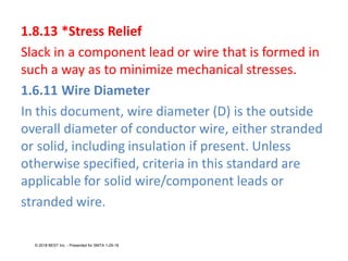 1.8.13 *Stress Relief
Slack in a component lead or wire that is formed in
such a way as to minimize mechanical stresses.
1.6.11 Wire Diameter
In this document, wire diameter (D) is the outside
overall diameter of conductor wire, either stranded
or solid, including insulation if present. Unless
otherwise specified, criteria in this standard are
applicable for solid wire/component leads or
stranded wire.
© 2018 BEST Inc. - Presented for SMTA 1-29-18
 