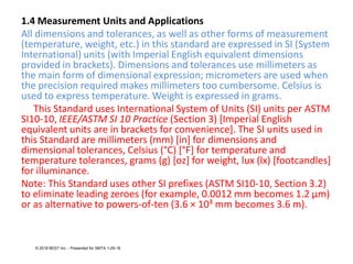1.4 Measurement Units and Applications
All dimensions and tolerances, as well as other forms of measurement
(temperature, weight, etc.) in this standard are expressed in SI (System
International) units (with Imperial English equivalent dimensions
provided in brackets). Dimensions and tolerances use millimeters as
the main form of dimensional expression; micrometers are used when
the precision required makes millimeters too cumbersome. Celsius is
used to express temperature. Weight is expressed in grams.
This Standard uses International System of Units (SI) units per ASTM
SI10-10, IEEE/ASTM SI 10 Practice (Section 3) [Imperial English
equivalent units are in brackets for convenience]. The SI units used in
this Standard are millimeters (mm) [in] for dimensions and
dimensional tolerances, Celsius (°C) [°F] for temperature and
temperature tolerances, grams (g) [oz] for weight, lux (lx) [footcandles]
for illuminance.
Note: This Standard uses other SI prefixes (ASTM SI10-10, Section 3.2)
to eliminate leading zeroes (for example, 0.0012 mm becomes 1.2 μm)
or as alternative to powers-of-ten (3.6 × 10³ mm becomes 3.6 m).
© 2018 BEST Inc. - Presented for SMTA 1-29-18
 