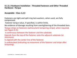 4.1.5.1 Hardware Installation - Threaded Fasteners and Other Threaded
Hardware –Torque
Acceptable - Class 1,2,3
Fasteners are tight and split-ring lock washers, when used, are fully
compressed.
Fastener torque value, if specified, is within limits.
No evidence of damage resulting from overtightening of the threaded item.
Torque stripe on fasteners (witness/anti-tampering stripe), when required,
see Figure 4-21:
Is continuous between the fastener and the substrate.
Extends from the top of the fastener onto the adjacent substrate (at
minimum).
Is aligned with the center line of the fastener.
Is undisturbed (indicating no movement of the fastener and stripe after
torqueing).
© 2018 BEST Inc. - Presented for SMTA 1-29-18
 