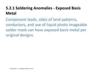 5.2.1 Soldering Anomalies - Exposed Basis
Metal
Component leads, sides of land patterns,
conductors, and use of liquid photo imageable
solder mask can have exposed basis metal per
original designs.
© 2018 BEST Inc. - Presented for SMTA 1-29-18
 