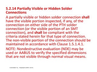 5.2.14 Partially Visible or Hidden Solder
Connections
A partially visible or hidden solder connection shall
have the visible portion inspected, if any, of the
connection on either side of the PTH solder
connection (or the visible portion of an SMT
connection), and shall be compliant with the
criteria stated herein for that type of connection.
The non-visible portion of the connection should be
maintained in accordance with Clause 1.5.1.4.1.
NOTE: Nondestructive evaluation (NDE) may be
used or AABUS to verify the specified dimensions
that are not visible through normal visual means.
© 2018 BEST Inc. - Presented for SMTA 1-29-18
 