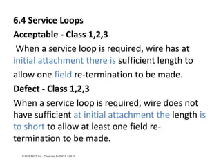 6.4 Service Loops
Acceptable - Class 1,2,3
When a service loop is required, wire has at
initial attachment there is sufficient length to
allow one field re-termination to be made.
Defect - Class 1,2,3
When a service loop is required, wire does not
have sufficient at initial attachment the length is
to short to allow at least one field re-
termination to be made.
© 2018 BEST Inc. - Presented for SMTA 1-29-18
 