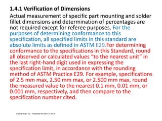 1.4.1 Verification of Dimensions
Actual measurement of specific part mounting and solder
fillet dimensions and determination of percentages are
not required except for referee purposes. For the
purposes of determining conformance to this
specification, all specified limits in this standard are
absolute limits as defined in ASTM E29.For determining
conformance to the specifications in this Standard, round
all observed or calculated values “to the nearest unit” in
the last right-hand digit used in expressing the
specification limit, in accordance with the rounding
method of ASTM Practice E29. For example, specifications
of 2.5 mm max, 2.50 mm max, or 2.500 mm max, round
the measured value to the nearest 0.1 mm, 0.01 mm, or
0.001 mm, respectively, and then compare to the
specification number cited.
© 2018 BEST Inc. - Presented for SMTA 1-29-18
 