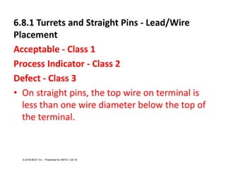 6.8.1 Turrets and Straight Pins - Lead/Wire
Placement
Acceptable - Class 1
Process Indicator - Class 2
Defect - Class 3
• On straight pins, the top wire on terminal is
less than one wire diameter below the top of
the terminal.
© 2018 BEST Inc. - Presented for SMTA 1-29-18
 