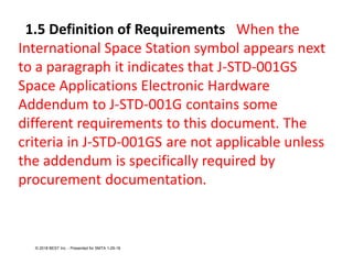 1.5 Definition of Requirements When the
International Space Station symbol appears next
to a paragraph it indicates that J-STD-001GS
Space Applications Electronic Hardware
Addendum to J-STD-001G contains some
different requirements to this document. The
criteria in J-STD-001GS are not applicable unless
the addendum is specifically required by
procurement documentation.
© 2018 BEST Inc. - Presented for SMTA 1-29-18
 