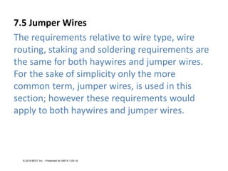 7.5 Jumper Wires
The requirements relative to wire type, wire
routing, staking and soldering requirements are
the same for both haywires and jumper wires.
For the sake of simplicity only the more
common term, jumper wires, is used in this
section; however these requirements would
apply to both haywires and jumper wires.
© 2018 BEST Inc. - Presented for SMTA 1-29-18
 