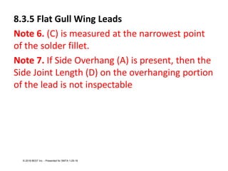 8.3.5 Flat Gull Wing Leads
Note 6. (C) is measured at the narrowest point
of the solder fillet.
Note 7. If Side Overhang (A) is present, then the
Side Joint Length (D) on the overhanging portion
of the lead is not inspectable
© 2018 BEST Inc. - Presented for SMTA 1-29-18
 