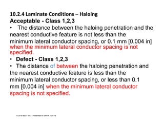 10.2.4 Laminate Conditions – Haloing
Acceptable - Class 1,2,3
• The distance between the haloing penetration and the
nearest conductive feature is not less than the
minimum lateral conductor spacing, or 0.1 mm [0.004 in]
when the minimum lateral conductor spacing is not
specified.
• Defect - Class 1,2,3
• The distance of between the haloing penetration and
the nearest conductive feature is less than the
minimum lateral conductor spacing, or less than 0.1
mm [0.004 in] when the minimum lateral conductor
spacing is not specified.
© 2018 BEST Inc. - Presented for SMTA 1-29-18
 