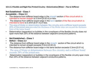 10.4.2.2 Flexible and Rigid-Flex Printed Circuitry –Delamination/Blister – Flex to Stiffener
Not Established – Class 1
Acceptable – Class 2,3
• The distance from stiffener board edge in the straight section of flex circuit which is
intended to remain straight is 0.5mm [0.02 in] or less.
• The distance from stiffener board edge in the bend section of the flex circuit which is
intended to bend is 0.3mm [0.01 in] or less.
• The area of blister or delamination between flex circuitry and a stiffener board exceeds
20% of the joined area provided the thickness of the blister does not exceed the thickness
limit of the entire board.
• Delamination (separation) or bubbles in the coverlayers of the flexible circuitry does not
span more than 25% of the distance between adjacent conductive patterns.
• Not Established – Class 1
• Defect – Class 2,3
• The distance from stiffener board edge in the straight section of flex circuit which is
intended to remain straight exceeds 0.5mm [0.02 in].
• The distance from stiffener board edge in the bend section exceeds 0.3mm [0.01 in].
• The area of blister or delamination between flex circuitry and a stiffener board
exceeds 20% of the joined area.
• Delamination (separation) or bubbles in the coverlayers of the flexible circuitry span more
than 25% of the distance between adjacent conductive patterns.
© 2018 BEST Inc. - Presented for SMTA 1-29-18
 