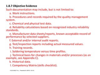 1.8.7 Objective Evidence
Such documentation may include, but is not limited to:
a. Work instructions.
b. Procedures and records required by the quality management
system.
c. Chemical and physical test data.
d. Reliability calculations based on recognized industry reliability
standards.
e. Manufacturer data sheets/reports, known acceptable record of
performance by selected suppliers.
f. External and/or internal audit reports.
g. Test/inspection reports including actual measured values.
h. Training records.
i. Soldering temperature versus time profiles.
j. Technical basis for changes in materials and/or processes (as an
example, see Appendix C).
k. Historical data.
l. Competency Matrix (skills checklist).
© 2018 BEST Inc. - Presented for SMTA 1-29-18
 