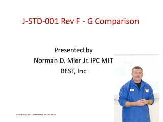 J-STD-001 Rev F - G Comparison
Presented by
Norman D. Mier Jr. IPC MIT
BEST, Inc
© 2018 BEST Inc. - Presented for SMTA 1-29-18
 
