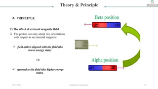 2) The effect of external magnetic field
 The proton can only adopt two orientations
with respect to an external magnetic
 field-either aligned with the field (the
lower energy state)
Or
 opposed to the field (the higher energy
state).
Theory & Principle
 PRINCIPLE
05-01-2023 smtbnbspc/vrushantoza/ 10
 
