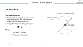 3) Precessional motion
 Proton will be showing precessional motion
due to interaction of spin & gravitational
force of earth [gyroscopic motion ]
 Energy of reorientation of magnetic dipole
∆E=hv
Where ,
H= plank’s constant
V= frequency of radiation
Theory & Principle
 PRINCIPLE
05-01-2023 smtbnbspc/vrushantoza/ 11
 